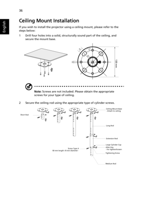 Page 4636
English
Ceiling Mount Installation
If you wish to install the projector using a ceiling mount, please refer to the 
steps below:
1 Drill four holes into a solid, structurally sound part of the ceiling, and 
secure the mount base.
Note: Screws are not included. Please obtain the appropriate 
screws for your type of ceiling.
2 Secure the ceiling rod using the appropriate type of cylinder screws.
20 mm13mm
8.4mm130 mm
49.9mm
Short Rod
Screw Type A
50 mm length / 8 mm diameter -Ceiling Mount Base
- Attach...