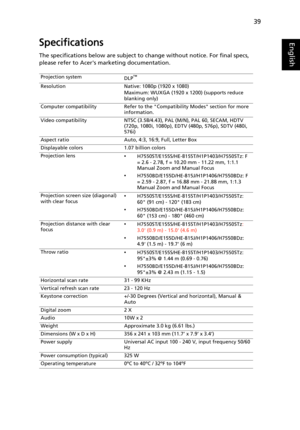 Page 4939
EnglishSpecifications
The specifications below are subject to change without notice. For final specs, 
please refer to Acers marketing documentation.
Projection system
DLP™
Resolution Native: 1080p (1920 x 1080)
Maximum: WUXGA (1920 x 1200) (supports reduce 
blanking only)
Computer compatibility Refer to the Compatibility Modes section for more 
information.
Video compatibility NTSC (3.58/4.43), PAL (M/N), PAL 60, SECAM, HDTV 
(720p, 1080i, 1080p), EDTV (480p, 576p), SDTV (480i, 
576i)
Aspect ratio...