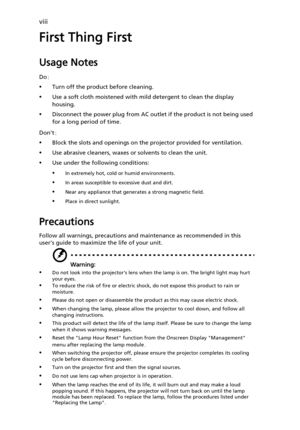 Page 8viii
First Thing First
Usage Notes
Do:
•Turn off the product before cleaning.
•Use a soft cloth moistened with mild detergent to clean the display 
housing.
•Disconnect the power plug from AC outlet if the product is not being used 
for a long period of time.
Dont:
•Block the slots and openings on the projector provided for ventilation.
•Use abrasive cleaners, waxes or solvents to clean the unit.
•Use under the following conditions:
•In extremely hot, cold or humid environments.
•In areas susceptible to...