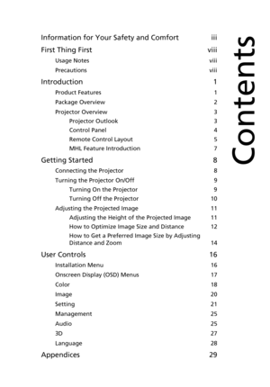 Page 9Information for Your Safety and Comfort iii
First Thing First viii
Usage Notes  viii
Precautions  viii
Introduction 1
Product Features  1
Package Overview  2
Projector Overview  3
Projector Outlook  3
Control Panel  4
Remote Control Layout  5
MHL Feature Introduction  7
Getting Started 8
Connecting the Projector  8
Turning the Projector On/Off  9
Turning On the Projector  9
Turning Off the Projector  10
Adjusting the Projected Image  11
Adjusting the Height of the Projected Image  11
How to Optimize...