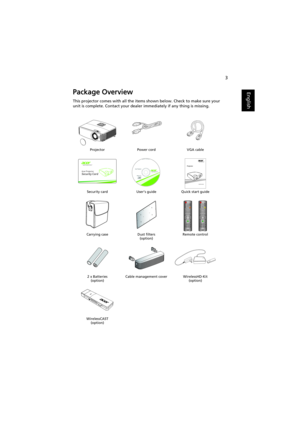 Page 133
EnglishPackage Overview
This projector comes with all the items shown below. Check to make sure your 
unit is complete. Contact your dealer immediately if any thing is missing.
Projector Power cord VGA cable
Security card User’s guide Quick start guide
Carrying case Dust filters
(option)Remote control
2 x Batteries
(option)Cable management cover WirelessHD-Kit
(option)
WirelessCAST
(option)
ZOOMFOC
USLE
NS SHIFT
SO
UR
CEMEN
UM
ODERE
SYN
CLA
MP
TEMP
SETUP MEDIA
3D
HOME
3DMEDIA
SETUP
INFO
DC 5V IN
MHL HDMI 