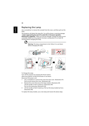 Page 5646
English
Replacing the Lamp
Use a screwdriver to remove the screw(s) from the cover, and then pull out the 
lamp.
The projector will detect the lamp life. You will be shown a warning message 
Lamp is approaching the end of its useful life in full power operation. 
Replacement suggested! When you see this message, change the lamp as soon 
as possible. Make sure the projector has been cooling down for at least 30 
minutes before changing the lamp.
Warning: The lamp compartment is hot! Allow it to cool...