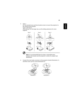 Page 5949
English3 Type 1:
For the standard size use three bracket screws to mount the projector to 
the ceiling mount bracket.
Type 2 and Type 3:
Alternatively, for the larger size, use the sliding extensions for more 
supports.
Note: It is recommended that you keep a reasonable space 
between the bracket and the projector to allow for proper heat 
distribution.
4 Connect the main body connector to the projector bracket (illustration 1), 
and then screw up four screws (illustration 2).
Type 1:
Type 2: Type 3:...