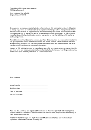 Page 2Copyright © 2015. Acer Incorporated.
All Rights Reserved.
Acer Projector Users Guide
Original Issue: 01/2015
Acer Projector
Acer and the Acer logo are registered trademarks of Acer Incorporated. Other companies 
product names or trademarks are used herein for identification purposes only and belong to 
their respective companies.
HDMI
TM, the HDMI logo and High-Definition Multimedia Interface are trademarks or 
registered trademarks of HDMI Licensing LLC. Changes may be made periodically to the...