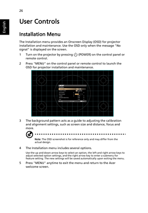 Page 3626
English
User Controls
Installation Menu
The Installation menu provides an Onscreen Display (OSD) for projector 
installation and maintenance. Use the OSD only when the message No 
signal is displayed on the screen. 
1 Turn on the projector by pressing   (POWER) on the control panel or 
remote control.
2 Press MENU on the control panel or remote control to launch the 
OSD for projector installation and maintenance.
3 The background pattern acts as a guide to adjusting the calibration 
and alignment...