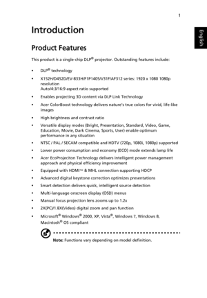 Page 111
EnglishIntroduction
Product Features
This product is a single-chip DLP® projector. Outstanding features include:
•DLP® technology
•X152H/D452D/EV-833H/F1P1405/V31F/AF312 series: 1920 x 1080 1080p 
resolution
Auto/4:3/16:9 aspect ratio supported
•Enables projecting 3D content via DLP Link Technology
•Acer ColorBoost technology delivers nature’s true colors for vivid, life-like 
images
•High brightness and contrast ratio
•Versatile display modes (Bright, Presentation, Standard, Video, Game, 
Education,...