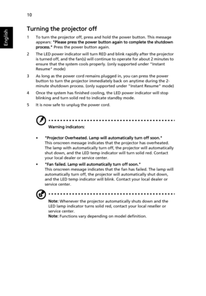 Page 2010
English
Turning the projector off
1 To turn the projector off, press and hold the power button. This message 
appears: Please press the power button again to complete the shutdown 
process. Press the power button again.
2 The LED power indicator will turn RED and blink rapidly after the projector 
is turned off, and the fan(s) will continue to operate for about 2 minutes to 
ensure that the system cools properly. (only supported under Instant 
Resume mode)
3 As long as the power cord remains plugged...