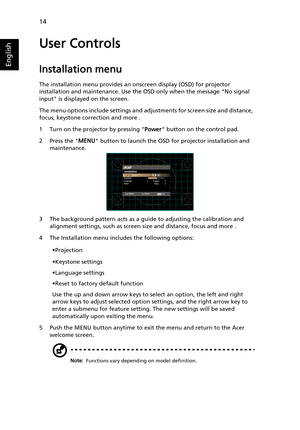 Page 2414
English
User Controls
Installation menu
The installation menu provides an onscreen display (OSD) for projector 
installation and maintenance. Use the OSD only when the message No signal 
input is displayed on the screen. 
The menu options include settings and adjustments for screen size and distance, 
focus, keystone correction and more .
1 Turn on the projector by pressing Power button on the control pad.
2 Press the MENU button to launch the OSD for projector installation and 
maintenance.
3 The...