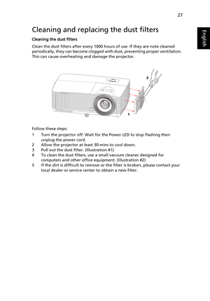 Page 3727
EnglishCleaning and replacing the dust filters
Cleaning the dust filters
Clean the dust filters after every 1000 hours of use. If they are note cleaned 
periodically, they can become clogged with dust, preventing proper ventilation. 
This can cause overheating and damage the projector.
Follow these steps:
1 Turn the projector off. Wait for the Power LED to stop flashing then 
unplug the power cord.
2 Allow the projector at least 30 mins to cool down.
3 Pull out the dust filter. (Illustration #1)
4 To...