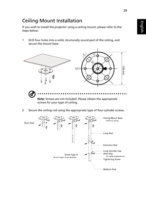 Page 3929
EnglishCeiling Mount Installation
If you wish to install the projector using a ceiling mount, please refer to the 
steps below:
1 Drill four holes into a solid, structurally sound part of the ceiling, and 
secure the mount base.
Note: Screws are not included. Please obtain the appropriate 
screws for your type of ceiling.
2 Secure the ceiling rod using the appropriate type of four-cylinder screws.
20 mm13mm
8.4mm
130 mm
49.9mm
Ceiling Mount Base- Attach to ceiling
Screw Type A50 mm length / 8 mm...