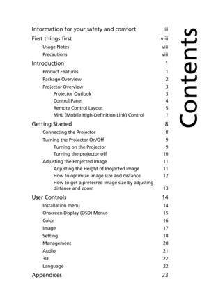 Page 9Information for your safety and comfort iii
First things first viii
Usage Notes viii
Precautions viii
Introduction 1
Product Features 1
Package Overview 2
Projector Overview 3
Projector Outlook 3
Control Panel 4
Remote Control Layout 5
MHL (Mobile High-Definition Link) Control7
Getting Started 8
Connecting the Projector 8
Turning the Projector On/Off 9
Turning on the Projector 9
Turning the projector off 10
Adjusting the Projected Image 11
Adjusting the Height of Projected Image 11
How to optimize image...