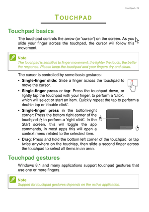 Page 19Touchpad - 19
TOUCHPAD
Touchpad basics
The touchpad controls the arrow (or cursor) on the screen. As you 
slide your finger across the touchpad, the cursor will follow this 
movement.
The cursor is controlled by some basic gestures:
•Single-finger slide: Slide a finger across the touchpad to 
move the cursor.
•Single-finger press or tap: Press the touchpad down, or 
lightly tap the touchpad with your finger, to perform a click, 
which will select or start an item. Quickly repeat the tap to perform a...