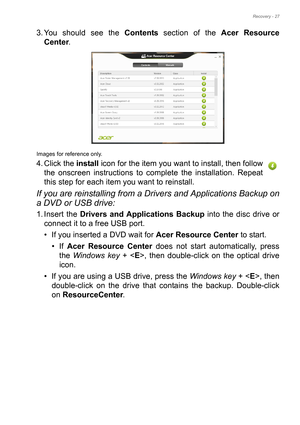 Page 27Recovery - 27
3. You should see the Contents section of the Acer Resource 
Center. 
Images for reference only.
4. Click the install icon for the item you want to install, then follow 
the onscreen instructions to complete the installation. Repeat 
this step for each item you want to reinstall.
If you are reinstalling from a Drivers and Applications Backup on 
a DVD or USB drive:
1. Insert the Drivers and Applications Backup into the disc drive or 
connect it to a free USB port.
• If you inserted a DVD...