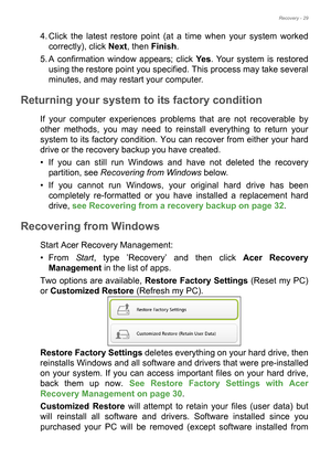 Page 29Recovery - 29
4. Click the latest restore point (at a time when your system worked 
correctly), click Next, then Finish. 
5. A confirmation window appears; click Ye s. Your system is restored 
using the restore point you specified. This process may take several 
minutes, and may restart your computer.
Returning your system to its factory condition
If your computer experiences problems that are not recoverable by 
other methods, you may need to reinstall everything to return your 
system to its factory...