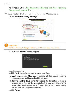 Page 3030 - Recovery
the Windows Store). See Customized Restore with Acer Recovery 
Management on page 31.
Restore Factory Settings with Acer Recovery Management
1. Click Restore Factory Settings. 
2. The Reset your PC window opens.
Images for reference only.
3. Click Next, then choose how to erase your files: 
a.Just remove my files quickly erases all files before restoring 
your computer and takes about 30 minutes. 
b.Fully clean the drive completely cleans the drive after each file is 
erased, so no files...