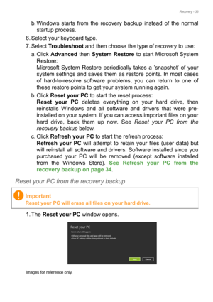Page 33Recovery - 33
b. Windows starts from the recovery backup instead of the normal 
startup process.
6. Select your keyboard type.
7. Select Troubleshoot and then choose the type of recovery to use:
a. Click Advanced then System Restore to start Microsoft System 
Restore: 
Microsoft System Restore periodically takes a ’snapshot’ of your 
system settings and saves them as restore points. In most cases 
of hard-to-resolve software problems, you can return to one of 
these restore points to get your system...