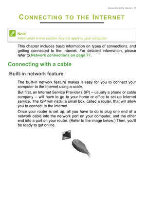 Page 35Connecting to the Internet - 35
CONNECTING TO THE INTERNET
This chapter includes basic information on types of connections, and 
getting connected to the Internet. For detailed information, please 
refer to Network connections on page 77.
Connecting with a cable
Built-in network feature
The built-in network feature makes it easy for you to connect your 
computer to the Internet using a cable.
But first, an Internet Service Provider (ISP) -- usually a phone or cable 
company -- will have to go to your...