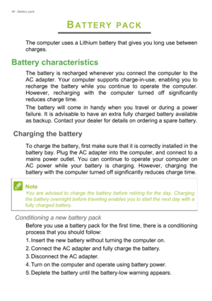 Page 4646 - Battery pack
BATTERY PACK
The computer uses a Lithium battery that gives you long use between 
charges.
Battery characteristics
The battery is recharged whenever you connect the computer to the 
AC adapter. Your computer supports charge-in-use, enabling you to 
recharge the battery while you continue to operate the computer. 
However, recharging with the computer turned off significantly 
reduces charge time.
The battery will come in handy when you travel or during a power 
failure. It is advisable...