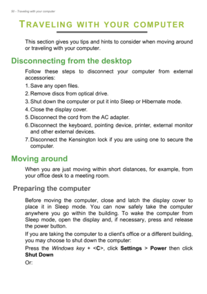 Page 5050 - Traveling with your computer
TRAVELING WITH YOUR COMPUTER
This section gives you tips and hints to consider when moving around 
or traveling with your computer.
Disconnecting from the desktop
Follow these steps to disconnect your computer from external 
accessories:
1. Save any open files.
2. Remove discs from optical drive.
3. Shut down the computer or put it into Sleep or Hibernate mode.
4. Close the display cover.
5. Disconnect the cord from the AC adapter.
6. Disconnect the keyboard, pointing...
