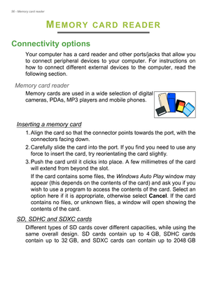 Page 5656 - Memory card reader
MEMORY CARD READER
Connectivity options
Your computer has a card reader and other ports/jacks that allow you 
to connect peripheral devices to your computer. For instructions on 
how to connect different external devices to the computer, read the 
following section.
Memory card reader
Memory cards are used in a wide selection of digital 
cameras, PDAs, MP3 players and mobile phones. 
Inserting a memory card
1. Align the card so that the connector points towards the port, with the...