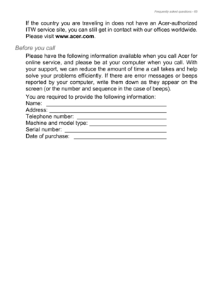 Page 65Frequently asked questions - 65
If the country you are traveling in does not have an Acer-authorized 
ITW service site, you can still get in contact with our offices worldwide. 
Please visit www.acer.com.
Before you call
Please have the following information available when you call Acer for 
online service, and please be at your computer when you call. With 
your support, we can reduce the amount of time a call takes and help 
solve your problems efficiently. If there are error messages or beeps...