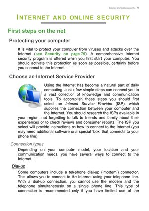 Page 75Internet and online security - 75
INTERNET AND ONLINE SECURITY
First steps on the net
Protecting your computer
It is vital to protect your computer from viruses and attacks over the 
Internet (see Security on page 79). A comprehensive Internet 
security program is offered when you first start your computer. You 
should activate this protection as soon as possible, certainly before 
you connect to the Internet.
Choose an Internet Service Provider
Using the Internet has become a natural part of daily...