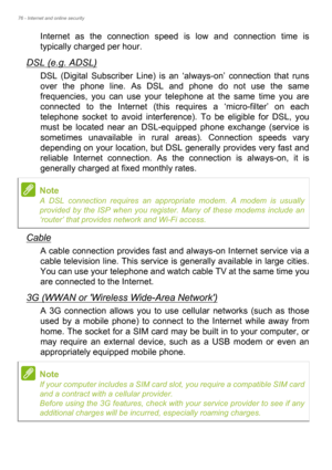 Page 7676 - Internet and online security
Internet as the connection speed is low and connection time is 
typically charged per hour. 
DSL (e.g. ADSL)
DSL (Digital Subscriber Line) is an ‘always-on’ connection that runs 
over the phone line. As DSL and phone do not use the same 
frequencies, you can use your telephone at the same time you are 
connected to the Internet (this requires a ‘micro-filter’ on each 
telephone socket to avoid interference). To be eligible for DSL, you 
must be located near an...