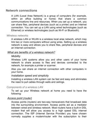 Page 77Internet and online security - 77
Network connections
A LAN (Local Area Network) is a group of computers (for example, 
within an office building or home) that share a common 
communications line and resources. When you set up a network, you 
can share files, peripheral devices (such as a printer) and an Internet 
connection. You can set up a LAN using wired technologies (such as 
Ethernet) or wireless technologies (such as Wi-Fi or Bluetooth). 
Wireless networks
A wireless LAN or WLAN is a wireless...