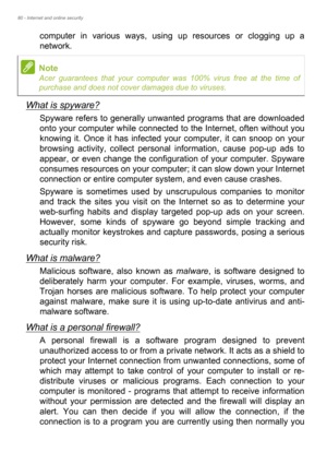 Page 8080 - Internet and online security
computer in various ways, using up resources or clogging up a 
network.
What is spyware?
Spyware refers to generally unwanted programs that are downloaded 
onto your computer while connected to the Internet, often without you 
knowing it. Once it has infected your computer, it can snoop on your 
browsing activity, collect personal information, cause pop-up ads to 
appear, or even change the configuration of your computer. Spyware 
consumes resources on your computer; it...