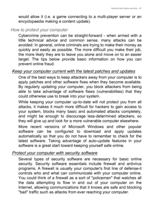 Page 81Internet and online security - 81
would allow it (i.e. a game connecting to a multi-player server or an 
encyclopaedia making a content update).
How to protect your computer
Cybercrime prevention can be straight-forward - when armed with a 
little technical advice and common sense, many attacks can be 
avoided. In general, online criminals are trying to make their money as 
quickly and easily as possible. The more difficult you make their job, 
the more likely they are to leave you alone and move on to...
