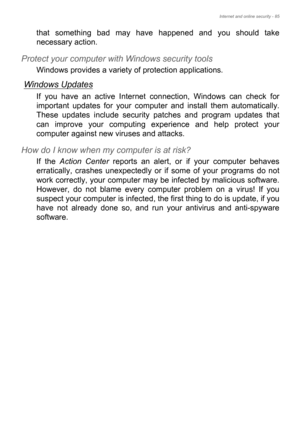 Page 85Internet and online security - 85
that something bad may have happened and you should take 
necessary action.
Protect your computer with Windows security tools
Windows provides a variety of protection applications.
Windows Updates
If you have an active Internet connection, Windows can check for 
important updates for your computer and install them automatically. 
These updates include security patches and program updates that 
can improve your computing experience and help protect your 
computer against...