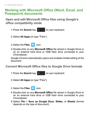 Page 2424 - Chrome OS tips and tricks
Working with Microsoft Office (Word, Excel, and 
Powepoint) documents
Open and edit Microsoft Office files using Google’s 
office compatibility mode
1. Press the Search key   on your keyboard. 
2. Select All Apps (or type Files). 
3. Select the Files  icon.
4. Double-click on any Microsoft Office file stored in Google Drive or 
on an external hard drive or USB flash drive connected to your 
Chromebook.
Google Chrome automatically opens and enables limited editing of the...