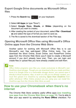 Page 25Chrome OS tips and tricks - 25
Export Google Drive documents as Microsoft Office 
files
1. Press the Search key   on your keyboard. 
2. Select All Apps (or type Docs).
3. Select Google Docs, Sheets, or Slides (depending on the 
document you want to create).
4. After creating the content of your document, select File > Download 
as and select the type of format you want to save as.
5. The file is saved to the download section of the Files app.
Opening Microsoft Office files using Microsoft’s Office...