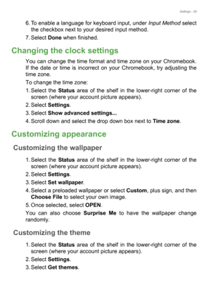 Page 29Settings - 29
6. To enable a language for keyboard input, under Input Method select 
the checkbox next to your desired input method.
7. Select Done when finished.
Changing the clock settings
You can change the time format and time zone on your Chromebook. 
If the date or time is incorrect on your Chromebook, try adjusting the 
time zone.
To change the time zone:
1. Select the Status area of the shelf in the lower-right corner of the 
screen (where your account picture appears).
2. Select Settings.
3....
