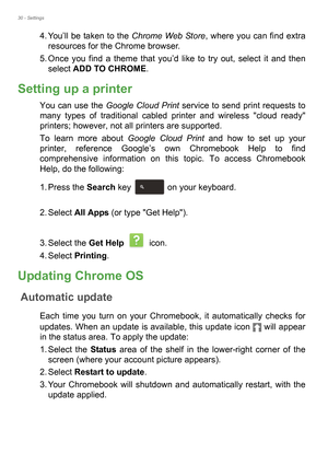 Page 3030 - Settings
4. You’ll be taken to the Chrome Web Store, where you can find extra 
resources for the Chrome browser.
5. Once you find a theme that you’d like to try out, select it and then 
select ADD TO CHROME.
Setting up a printer
You can use the Google Cloud Print service to send print requests to 
many types of traditional cabled printer and wireless cloud ready 
printers; however, not all printers are supported.
To learn more about Google Cloud Print and how to set up your 
printer, reference...