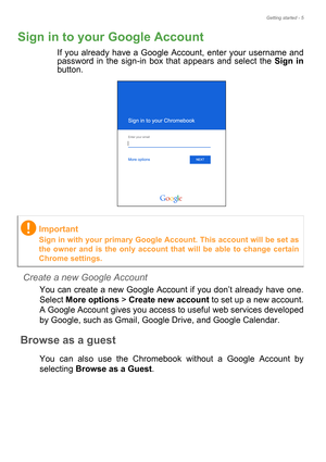 Page 5Getting started - 5
Sign in to your Google Account
If you already have a Google Account, enter your username and 
password in the sign-in box that appears and select the Sign in
button. 
 
Create a new Google Account
You can create a new Google Account if you don’t already have one. 
Select More options > Create new account to set up a new account. 
A Google Account gives you access to useful web services developed 
by Google, such as Gmail, Google Drive, and Google Calendar.
Browse as a guest
You can...