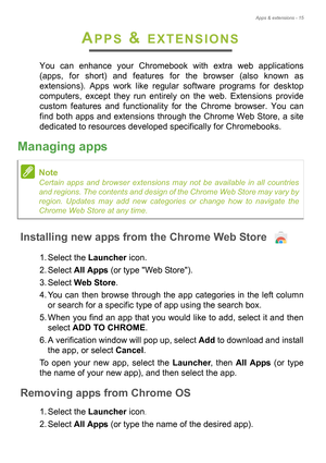 Page 15Apps & extensions - 15
APPS & EXTENSIONS
You can enhance your Chromebook with extra web applications 
(apps, for short) and features for the browser (also known as 
extensions). Apps work like regular software programs for desktop 
computers, except they run entirely on the web. Extensions provide 
custom features and functionality fo r the Chrome browser. You can 
find both apps and extensions through the Chrome Web Store, a site 
dedicated to resources developed specifically for Chromebooks.
Managing...