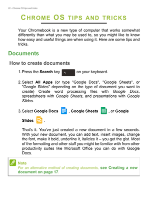 Page 2020 - Chrome OS tips and tricks
CHROME OS TIPS AND TRICKS
Your Chromebook is a new type of computer that works somewhat 
differently than what you may be used to, so you might like to know 
how easy and useful things are when using it. Here are some tips and 
tricks.
Documents
How to create documents
1. Press the Search key   on your keyboard. 
2. Select All Apps (or type Google Docs, Google Sheets, or 
Google Slides depending on the type of document you want to 
create) Create word processing files with...