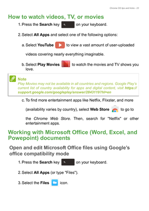 Page 23Chrome OS tips and tricks - 23
How to watch videos, TV, or movies
1. Press the Search key   on your keyboard. 
2. Select All Apps and select one of the following options: 
a. Select YouTube   to view a vast amount of user-uploaded 
 
videos covering nearly everything imaginable. 
b. Select Play Movies  to watch the movies and TV shows you 
love.
c. To find more entertainment apps like Netflix, Flixster, and more 
 
(availability varies by country), select Web Store  to go to 
 
the Chrome Web Store....