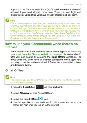 Page 25Chrome OS tips and tricks - 25
apps from the Chrome Web Store (you’ll need to create a Microsoft 
account if you don’t already have one). Then, you can login and 
create files or upload files you have already created and edit them. 
How to use your Chromebook when there’s no 
internet
The Chrome Web Store contains useful offline apps (see Installing 
new apps from the Chrome Web Store on page 15). You’re able to 
filter your app search by selecting the Runs Offline checkbox. For 
those times you don’t...