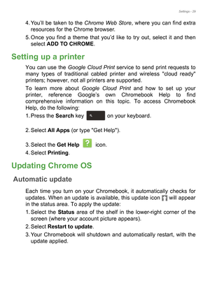 Page 29Settings - 29
4. You’ll be taken to the Chrome Web Store, where you can find extra 
resources for the Chrome browser.
5. Once you find a theme that you’d like to try out, select it and then 
select ADD TO CHROME.
Setting up a printer
You can use the Google Cloud Print service to send print requests to 
many types of traditional cabled printer and wireless cloud ready 
printers; however, not all printers are supported.
To learn more about Google Cloud Print and how to set up your 
printer, reference...