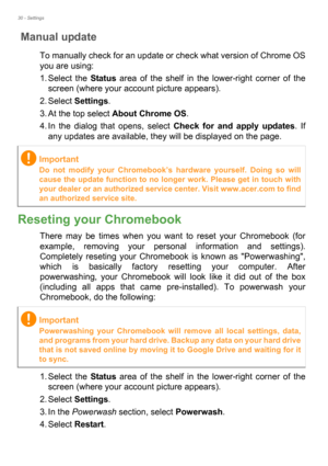 Page 3030 - Settings
Manual update
To manually check for an update or check what version of Chrome OS 
you are using:
1. Select the Status area of the shelf in the lower-right corner of the 
screen (where your account picture appears).
2. Select Settings.
3. At the top select About Chrome OS.
4. In the dialog that opens, select Check for and apply updates. If 
any updates are available, they will be displayed on the page.  
Reseting your Chromebook
There may be times when you want to reset your Chromebook (for...