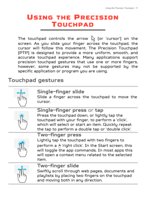 Page 17Using the Precision Touchpad - 17
USING THE PRECISION 
TOUCHPAD
The touchpad controls the arrow   (or 'cursor') on the 
screen. As you slide your finger across the touchpad, the 
cursor will follow this movement. The Precision Touchpad 
(PTP) is designed to provide a more uniform, smooth, and 
accurate touchpad experience . Many applications support 
precision touchpad gestures th at use one or more fingers, 
however, some gestures may not be supported by the 
specific application or program you...