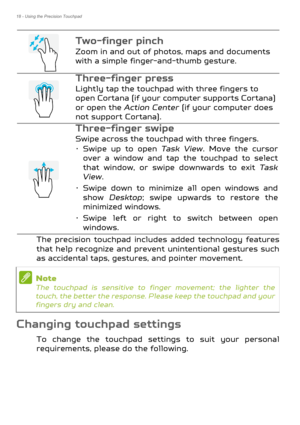 Page 1818 - Using the Precision Touchpad
The precision touchpad includes added technology features 
that help recognize and preven t unintentional gestures such 
as accidental taps, gestur es, and pointer movement. 
Changing touchpad settings
To change the touchpad settings to suit your personal 
requirements, please do the following.
Tw o - fi n g e r  p i n c h 
Zoom in and out of photos, maps and documents 
with a simple finger-and-thumb gesture.
Three-finger press  
Lightly tap the touchpad with three...