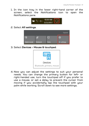 Page 19Using the Precision Touchpad - 19
1. In the icon tray in the lower right-hand corner of the 
screen, select the  Notifications icon to open the 
Notifications  pane.
2. Select  All settings .
3. Select  Devices > Mouse & touchpad .
4. Now you can adjust the settings to suit your personal  needs. You can change the primary button for left- or 
right-handed use, turn the touchpad off if you prefer to 
use a mouse, or set a delay to prevent the cursor from 
moving if you accidentally tap the touchpad with...