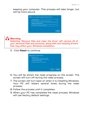 Page 27Recovery - 27
keeping your computer. This process will take longer, but 
will be more secure.     
5.  Click  Reset to continue.
6. You will be shown the reset progress on the screen. The  screen will turn off during the reset process.
7. The screen will turn back on  when it is installing Windows. 
Your PC will restart several times during the reset 
process.
8. Follow the process until it completes.
9. When your PC has complete d the reset process, Windows 
will use factory default settings.
Warning...