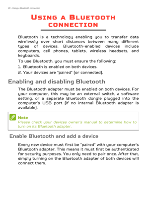 Page 2828 - Using a Bluetooth connection
USING A BLUETOOTH 
CONNECTION
Bluetooth is a technology enabling you to transfer data 
wirelessly over short distances between many different 
types of devices. Bluetooth-enabled devices include 
computers, cell phones, tablets, wireless headsets, and 
keyboards.
To use Bluetooth, you must ensure the following:
1. Bluetooth is enabled on both devices.
2. Your devices are "paired" (or connected).
Enabling and disabling Bluetooth
The Bluetooth adapter must be...