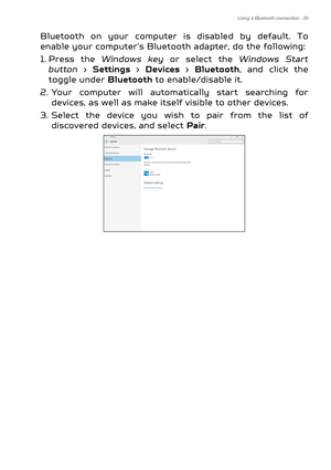 Page 29Using a Bluetooth connection - 29
Bluetooth on your computer is disabled by default. To 
enable your computer’s Bluetooth adapter, do the following:
1. Press the  Windows key  or select the  Windows Start 
button  > Settings  > Devices > Bluetooth, and click the 
toggle under  Bluetooth to enable/disable it.
2. Your computer will automatically start searching for  devices, as well as make itself visible to other devices.
3. Select the device you wish to pair from the list of  discovered devices, and...