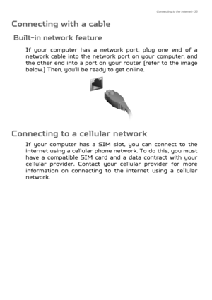 Page 35Connecting to the Internet - 35
Connecting with a cable
Built-in network feature
If your computer has a network port, plug one end of a 
network cable into the network  port on your computer, and 
the other end into a port on your  router (refer to the image 
below.) Then, you'll be ready to get online.
Connecting to a cellular network
If your computer has a SIM slot, you can connect to the 
internet using a cellular phone ne twork. To do this, you must 
have a compatible SIM card and a data contract...