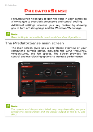 Page 3636 - PredatorSense
PREDATORSENSE
PredatorSense helps you to gain the edge in your games by 
allowing you to overclock processors and control cooling.
Additional settings increase your key control by allowing 
you to turn off sticky keys and the Windows/Menu keys.
The  PredatorSense main screen
The main screen gives you a on e-glance overview of your 
computer’s current status, including the GPU frequency, 
temperatures, and fan speeds.  The screen provides fan 
control and overclocking options to...